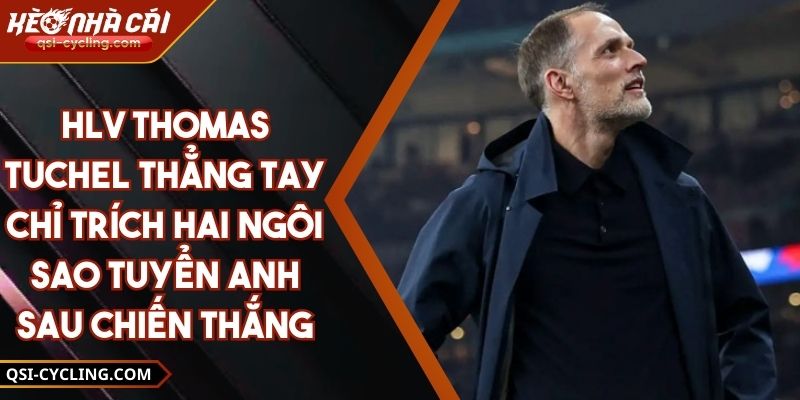 HLV Thomas Tuchel Thẳng Tay Chỉ Trích Hai Ngôi Sao Tuyển Anh Sau Chiến Thắng