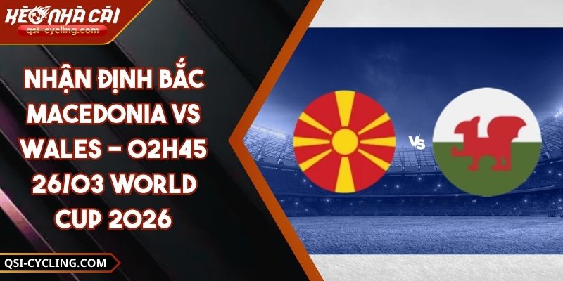 Nhận Định Bắc Macedonia Vs Wales - 02h45 26/03 World Cup 2026