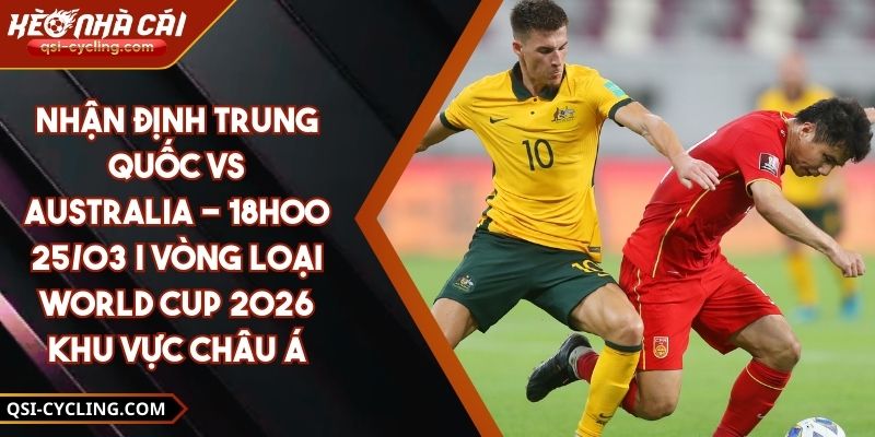 Nhận định Trung Quốc vs Australia - 18h00 25/03 | Vòng loại World Cup 2026 khu vực châu Á