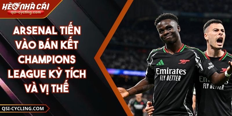 Arsenal Tiến Vào Bán Kết Champions League Kỳ Tích Và Vị Thế