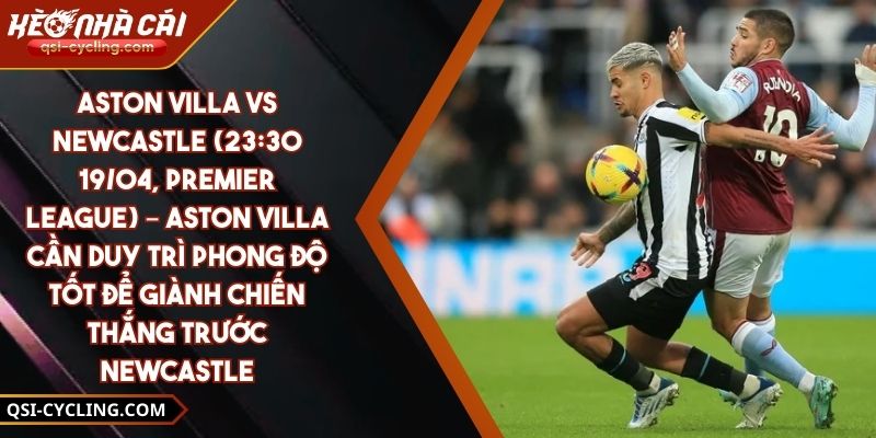 Aston Villa Vs Newcastle (23:30 - 19/04, Premier League) – Aston Villa Cần Duy Trì Phong Độ Tốt Để Giành Chiến Thắng Trước Newcastle