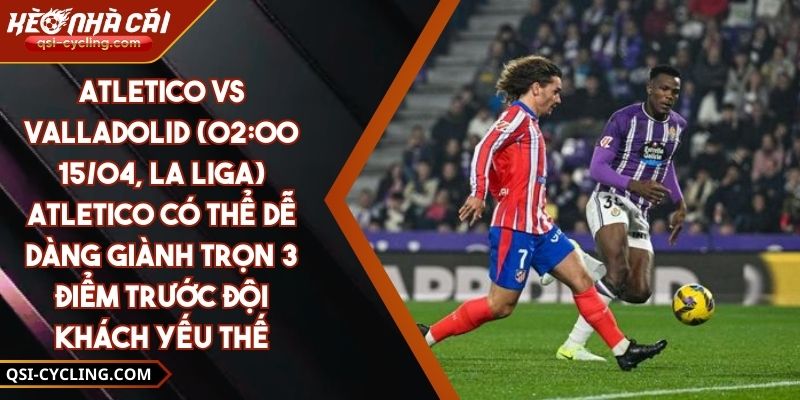 Atletico Vs Valladolid (02:00 - 15/04, La Liga) – Atletico Có Thể Dễ Dàng Giành Trọn 3 Điểm Trước Đội Khách Yếu Thế