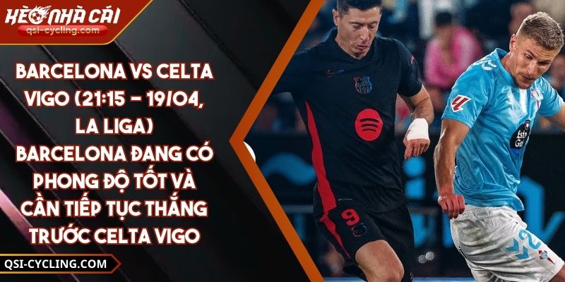 Barcelona Vs Celta Vigo (21:15 - 19/04, La Liga) – Barcelona Đang Có Phong Độ Tốt Và Cần Tiếp Tục Thắng Trước Celta Vigo