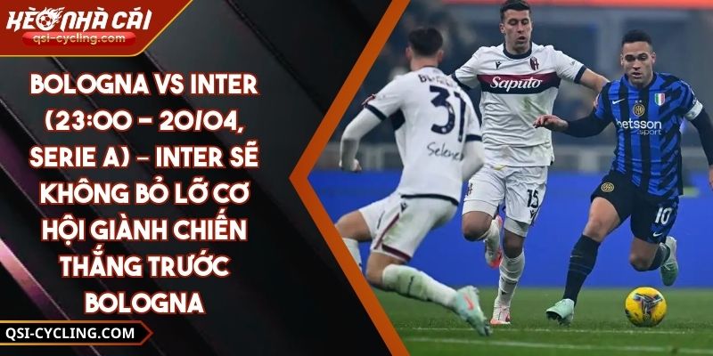 Bologna Vs Inter (23:00 - 20/04, Serie A) – Inter Sẽ Không Bỏ Lỡ Cơ Hội Giành Chiến Thắng Trước Bologna