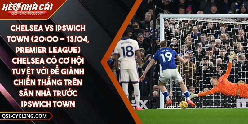 Chelsea Vs Ipswich Town (20:00 - 13/04, Premier League) – Chelsea Có Cơ Hội Tuyệt Vời Để Giành Chiến Thắng Trên Sân Nhà Trước Ipswich Town
