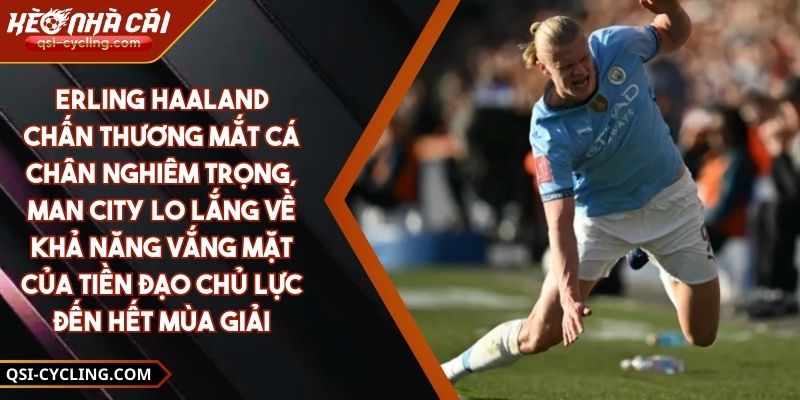 Erling Haaland chấn thương mắt cá chân nghiêm trọng, Man City lo lắng về khả năng vắng mặt của tiền đạo chủ lực đến hết mùa giải