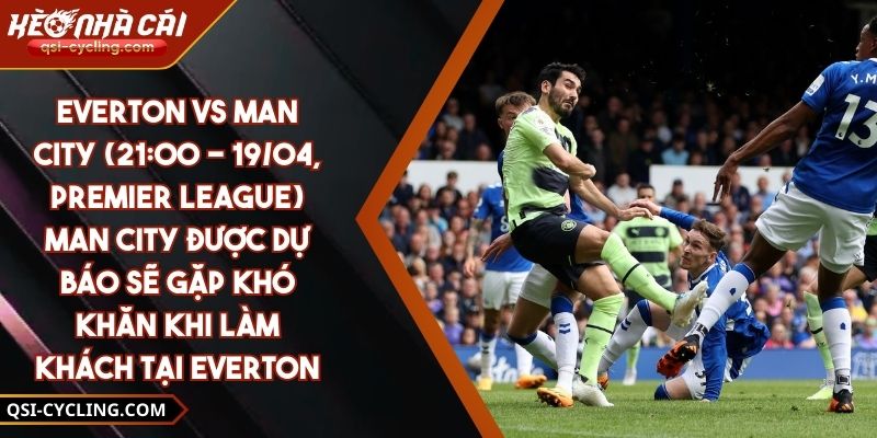 Everton Vs Man City (21:00 - 19/04, Premier League) – Man City Được Dự Báo Sẽ Gặp Khó Khăn Khi Làm Khách Tại Everton