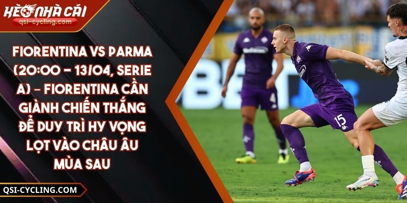Fiorentina Vs Parma (20:00 - 13/04, Serie A) – Fiorentina Cần Giành Chiến Thắng Để Duy Trì Hy Vọng Lọt Vào Châu Âu Mùa Sau