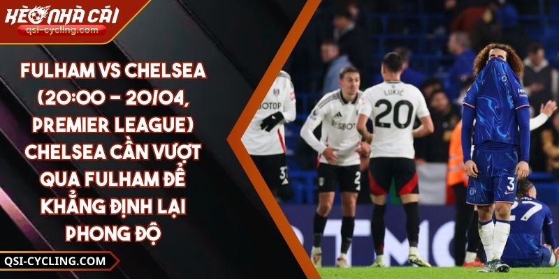 Fulham Vs Chelsea (20:00 - 20/04, Premier League) – Chelsea Cần Vượt Qua Fulham Để Khẳng Định Lại Phong Độ