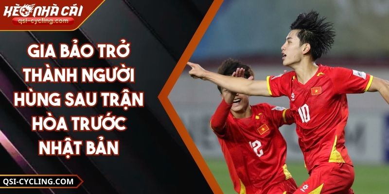 Gia Bảo Trở Thành Người Hùng Sau Trận Hòa Trước Nhật Bản