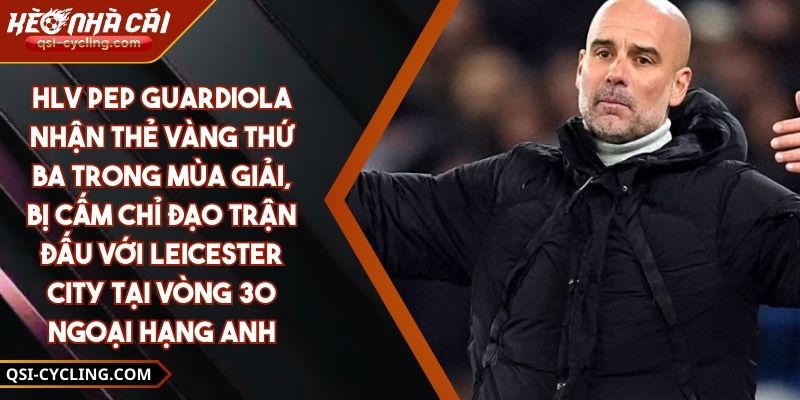HLV Pep Guardiola nhận thẻ vàng thứ ba trong mùa giải, bị cấm chỉ đạo trận đấu với Leicester City tại vòng 30 Ngoại hạng Anh
