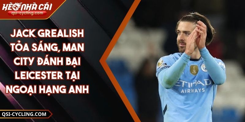 Jack Grealish Tỏa Sáng, Man City Đánh Bại Leicester Tại Ngoại Hạng Anh 4 Jack Grealish Tỏa Sáng, Man City Đánh Bại Leicester Tại Ngoại Hạng Anh