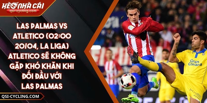 Las Palmas Vs Atletico (02:00 - 20/04, La Liga) – Atletico Sẽ Không Gặp Khó Khăn Khi Đối Đầu Với Las Palmas