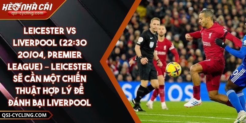 Leicester Vs Liverpool (22:30 - 20/04, Premier League) – Leicester Sẽ Cần Một Chiến Thuật Hợp Lý Để Đánh Bại Liverpool