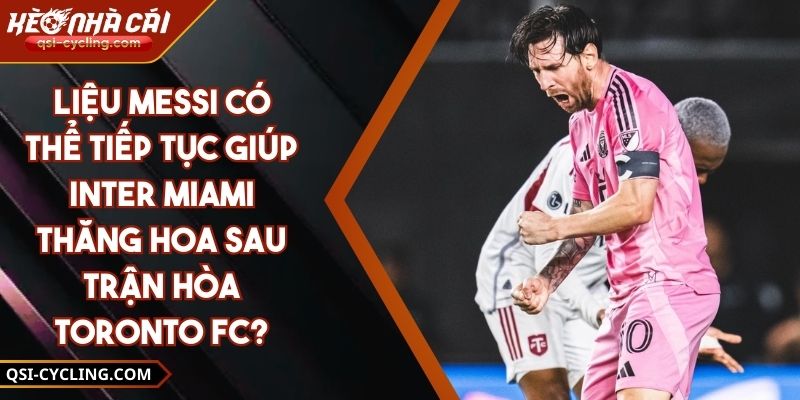 Liệu Messi Có Thể Tiếp Tục Giúp Inter Miami Thăng Hoa Sau Trận Hòa Toronto FC?