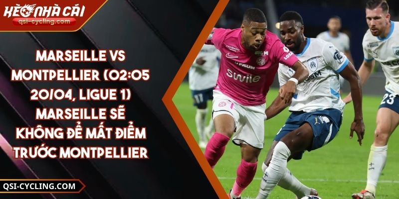 Marseille Vs Montpellier (02:05 - 20/04, Ligue 1) – Marseille Sẽ Không Để Mất Điểm Trước Montpellier