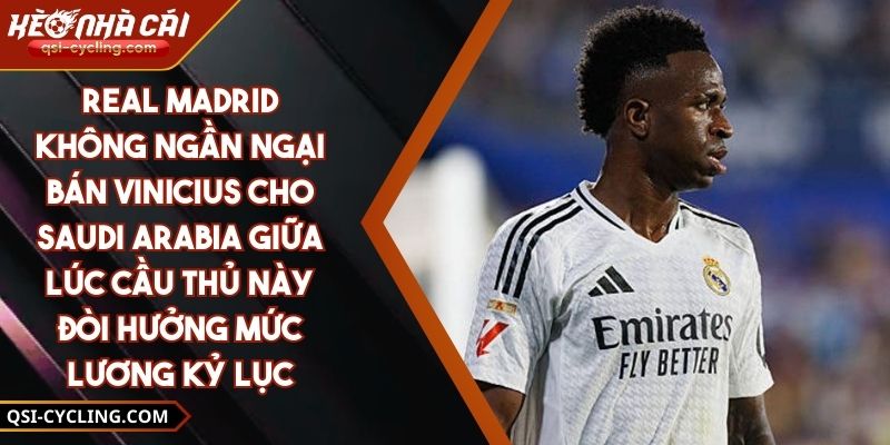 Real Madrid Không Ngần Ngại Bán Vinicius Cho Saudi Arabia Giữa Lúc Cầu Thủ Này Đòi Hưởng Mức Lương Kỷ Lục
