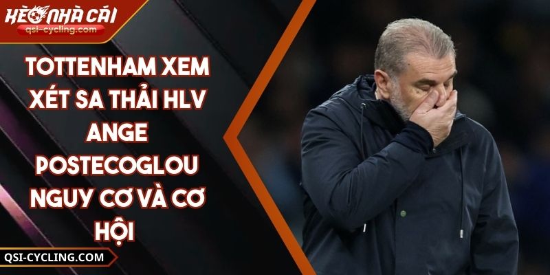 Tottenham Xem Xét Sa Thải HLV Ange Postecoglou Nguy Cơ Và Cơ Hội