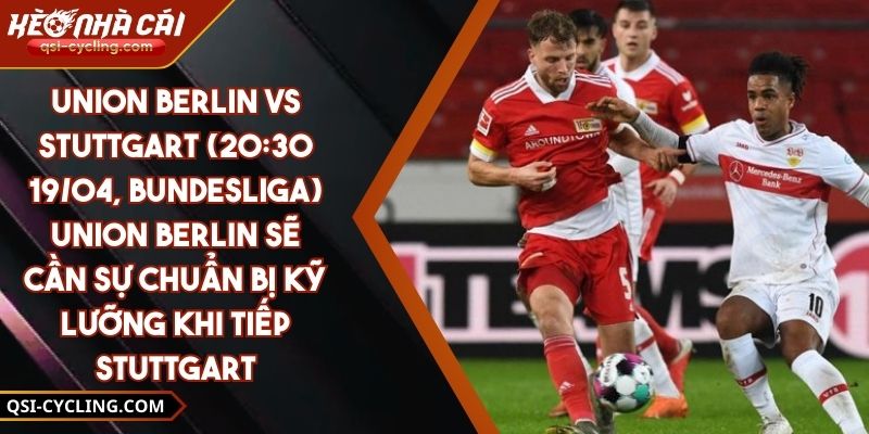 Union Berlin Vs Stuttgart (20:30 - 19/04, Bundesliga) – Union Berlin Sẽ Cần Sự Chuẩn Bị Kỹ Lưỡng Khi Tiếp Stuttgart