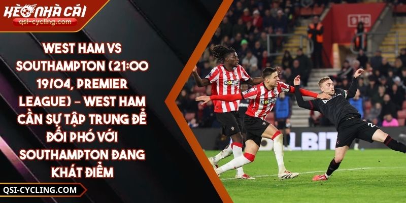West Ham Vs Southampton (21:00 - 19/04, Premier League) – West Ham Cần Sự Tập Trung Để Đối Phó Với Southampton Đang Khát Điểm