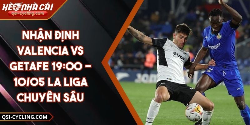Nhận Định Valencia VS Getafe 19:00 - 10/05 La Liga Chuyên Sâu